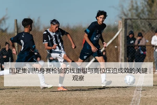 国足集训热身赛检验防线重组与高位压迫成效的关键观察